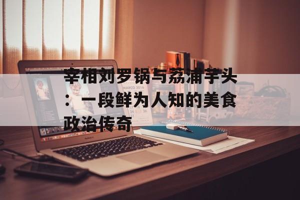 宰相刘罗锅与荔浦芋头：一段鲜为人知的美食政治传奇-第1张图片-