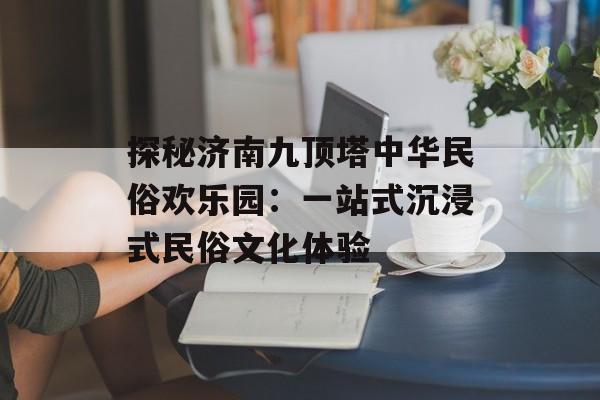探秘济南九顶塔中华民俗欢乐园：一站式沉浸式民俗文化体验-第1张图片-