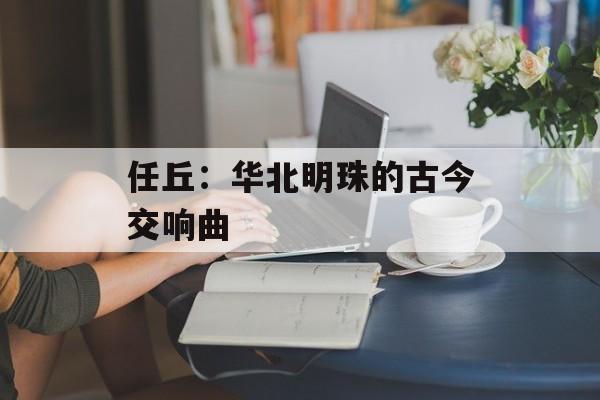 任丘:华北明珠的古今交响曲-第1张图片- 任丘:华北明珠的古今交响曲-第1张图片-