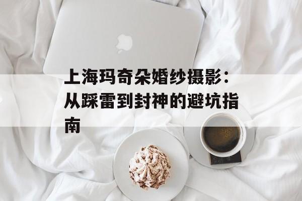 上海玛奇朵婚纱摄影：从踩雷到封神的避坑指南-第1张图片-