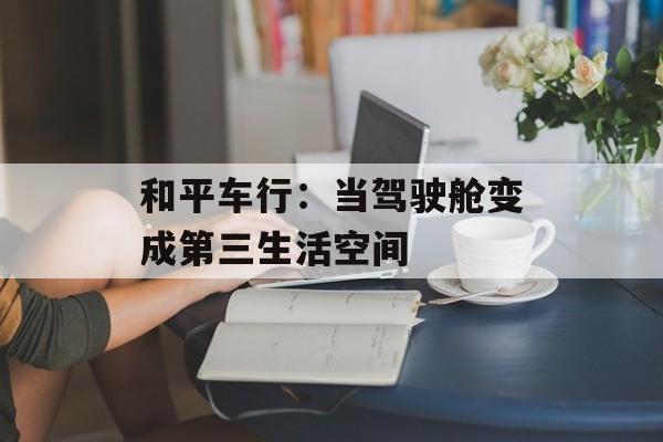 和平车行：当驾驶舱变成第三生活空间-第1张图片-