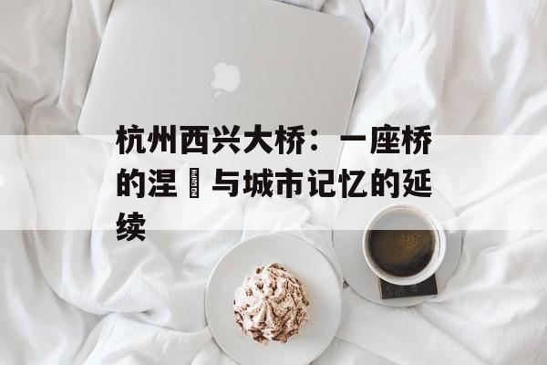 杭州西兴大桥：一座桥的涅槃与城市记忆的延续-第1张图片-