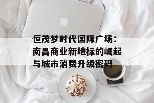 恒茂梦时代国际广场：南昌商业新地标的崛起与城市消费升级密码-第1张图片-