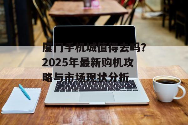 厦门手机城值得去吗？2025年最新购机攻略与市场现状分析-第1张图片-