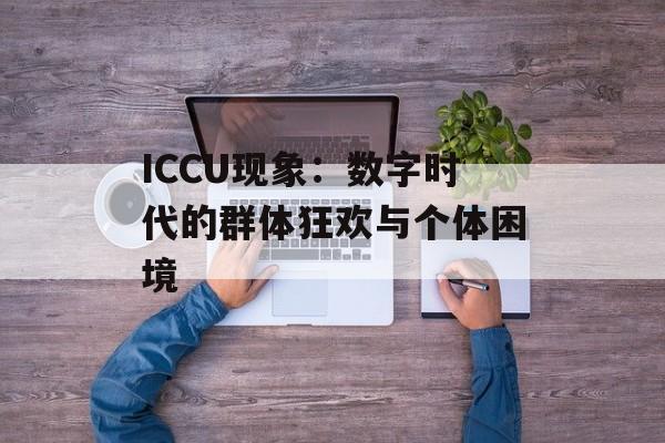 ICCU现象：数字时代的群体狂欢与个体困境-第1张图片-