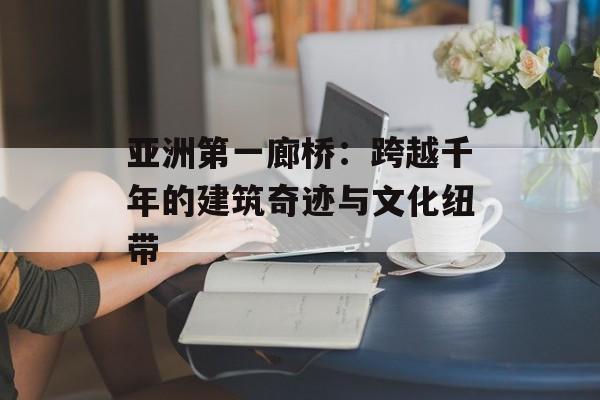 亚洲第一廊桥：跨越千年的建筑奇迹与文化纽带-第1张图片-