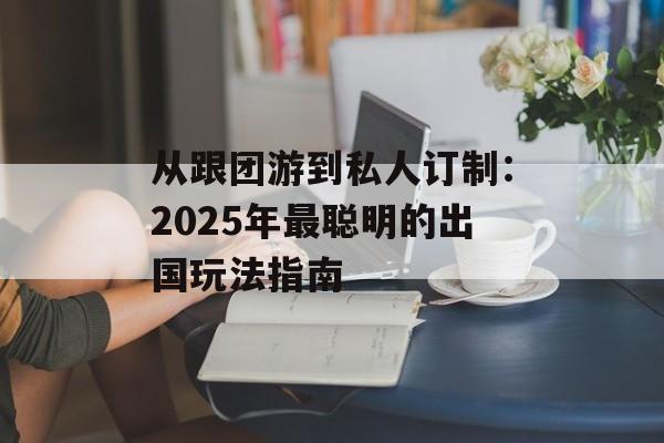从跟团游到私人订制：2025年最聪明的出国玩法指南-第1张图片-