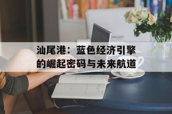 汕尾港：蓝色经济引擎的崛起密码与未来航道-第1张图片-