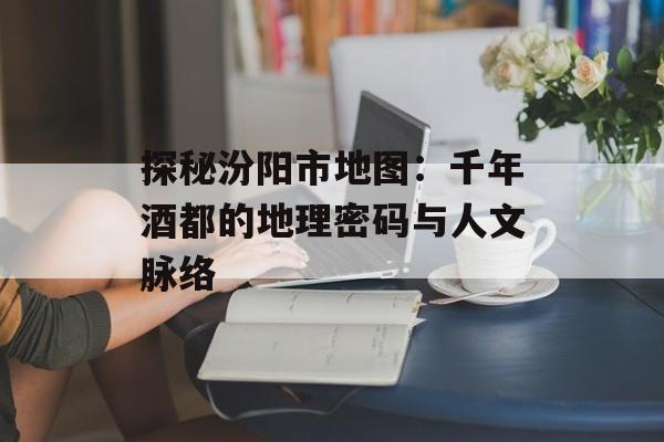 探秘汾阳市地图:千年酒都的地理密码与人文脉络-第1张图片- 探秘汾阳市地图:千年酒都的地理密码与人文脉络-第1张图片-