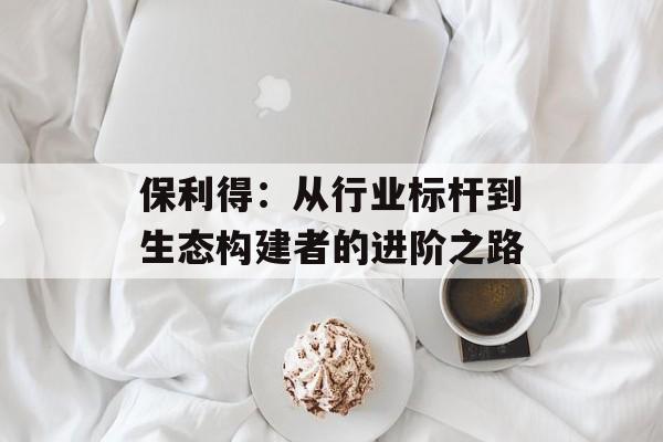 保利得：从行业标杆到生态构建者的进阶之路-第1张图片-