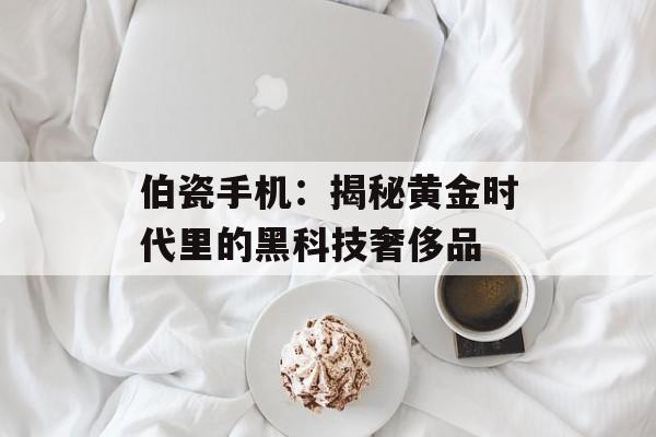 伯瓷手机：揭秘黄金时代里的黑科技奢侈品-第1张图片-
