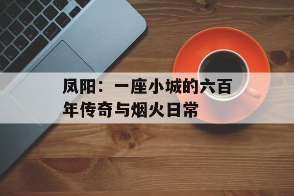 凤阳：一座小城的六百年传奇与烟火日常-第1张图片-