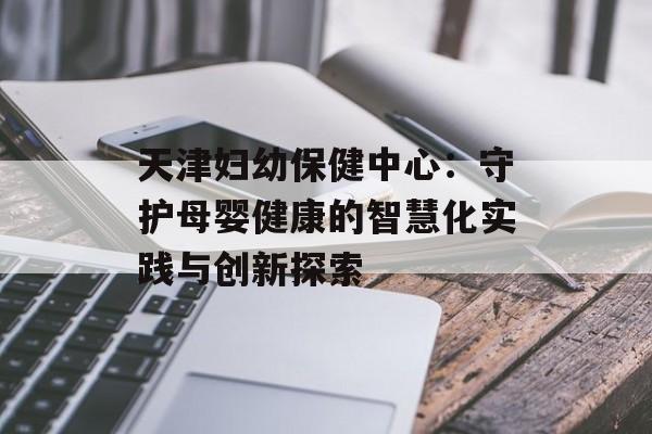 天津妇幼保健中心：守护母婴健康的智慧化实践与创新探索-第1张图片-