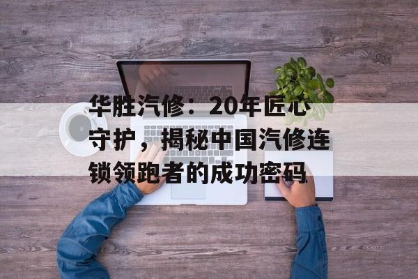 华胜汽修：20年匠心守护，揭秘中国汽修连锁领跑者的成功密码-第1张图片-