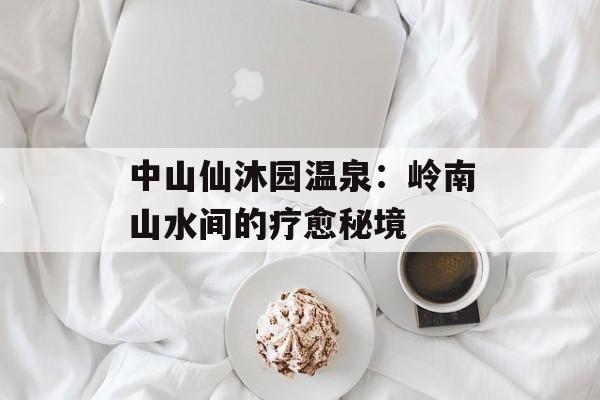 中山仙沐园温泉：岭南山水间的疗愈秘境-第1张图片-