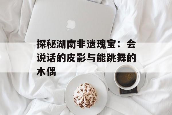 探秘湖南非遗瑰宝：会说话的皮影与能跳舞的木偶-第1张图片-