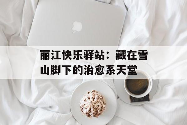 丽江快乐驿站：藏在雪山脚下的治愈系天堂-第1张图片-