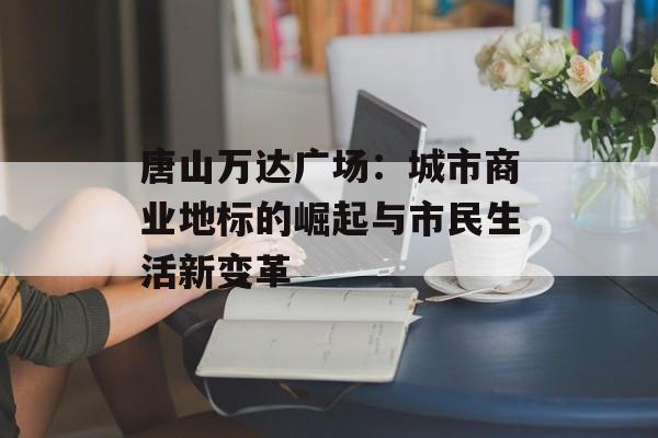 唐山万达广场：城市商业地标的崛起与市民生活新变革-第1张图片-