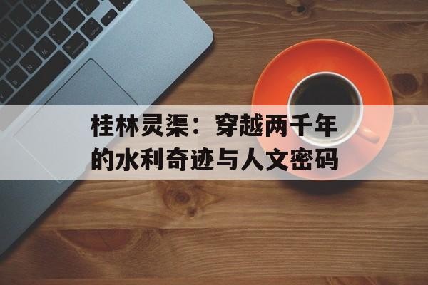 桂林灵渠：穿越两千年的水利奇迹与人文密码-第1张图片-