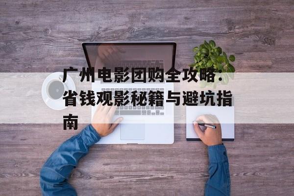 广州电影团购全攻略：省钱观影秘籍与避坑指南-第1张图片-