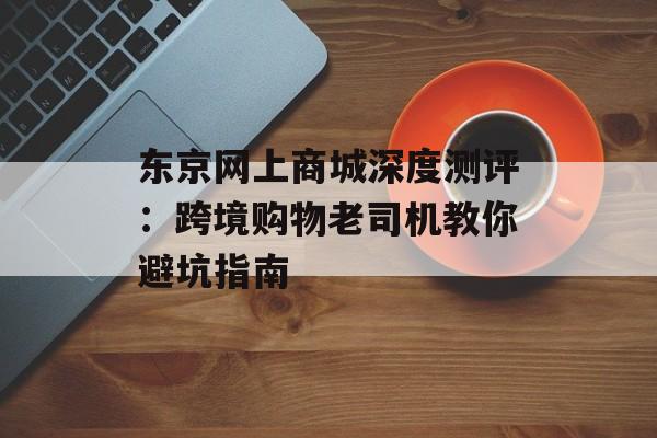 东京网上商城深度测评：跨境购物老司机教你避坑指南-第1张图片-