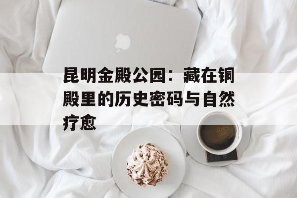 昆明金殿公园：藏在铜殿里的历史密码与自然疗愈-第1张图片-