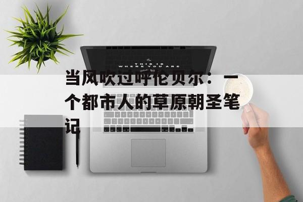 当风吹过呼伦贝尔：一个都市人的草原朝圣笔记-第1张图片-