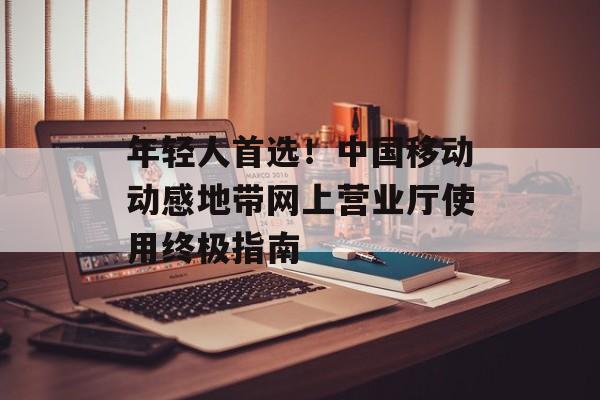 年轻人首选！中国移动动感地带网上营业厅使用终极指南-第1张图片-