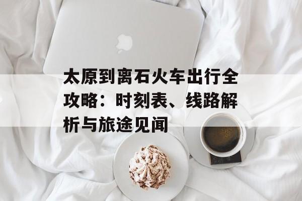 太原到离石火车出行全攻略：时刻表、线路解析与旅途见闻-第1张图片-