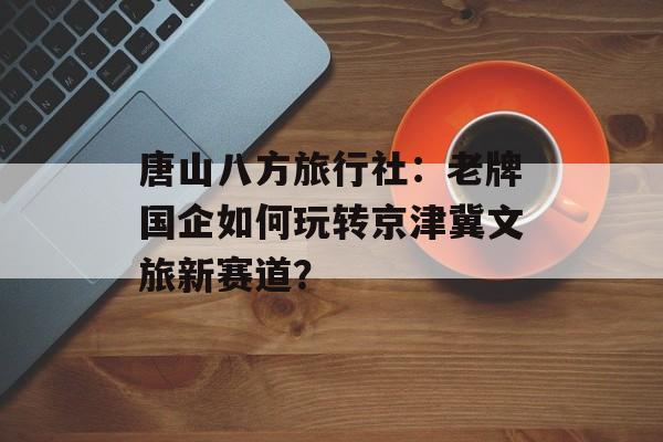 唐山八方旅行社：老牌国企如何玩转京津冀文旅新赛道？-第1张图片-