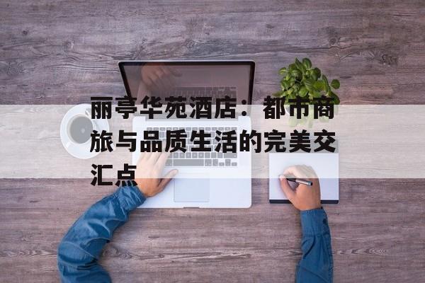 丽亭华苑酒店：都市商旅与品质生活的完美交汇点-第1张图片-