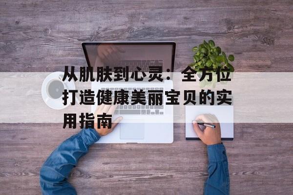 从肌肤到心灵：全方位打造健康美丽宝贝的实用指南-第1张图片-