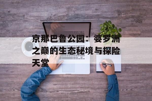 京那巴鲁公园：婆罗洲之巅的生态秘境与探险天堂-第1张图片-