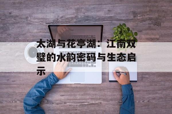 太湖与花亭湖：江南双璧的水韵密码与生态启示-第1张图片-