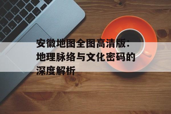 安徽地图全图高清版：地理脉络与文化密码的深度解析-第1张图片-