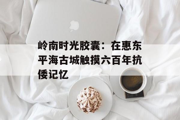 岭南时光胶囊：在惠东平海古城触摸六百年抗倭记忆-第1张图片-