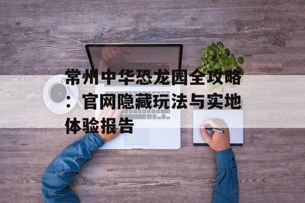 常州中华恐龙园全攻略：官网隐藏玩法与实地体验报告-第1张图片-