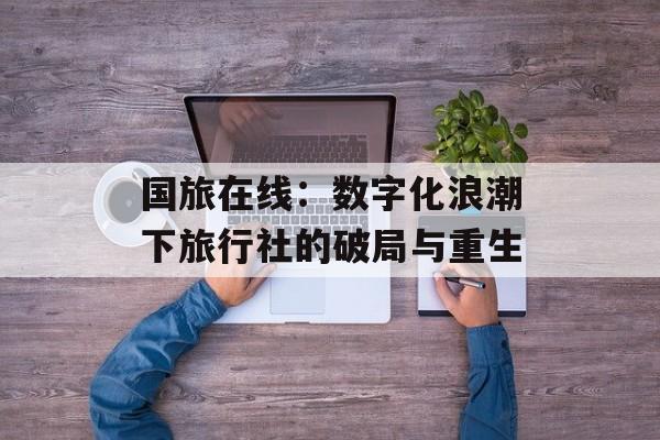 国旅在线：数字化浪潮下旅行社的破局与重生-第1张图片-