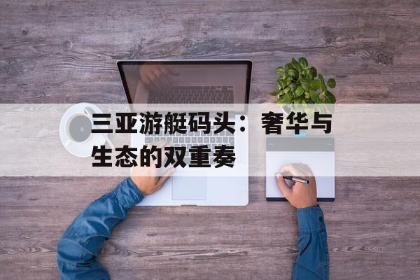 三亚游艇码头：奢华与生态的双重奏-第1张图片-