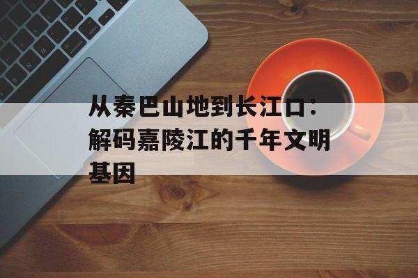 从秦巴山地到长江口：解码嘉陵江的千年文明基因-第1张图片-