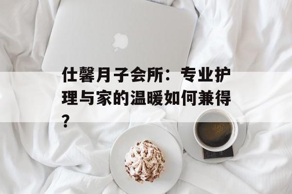 仕馨月子会所：专业护理与家的温暖如何兼得？-第1张图片-