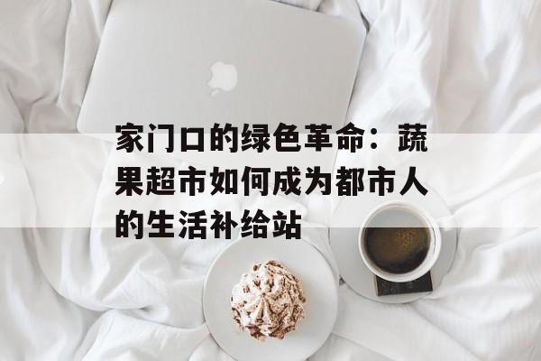 家门口的绿色革命：蔬果超市如何成为都市人的生活补给站-第1张图片-