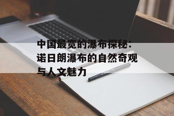中国最宽的瀑布探秘：诺日朗瀑布的自然奇观与人文魅力-第1张图片-