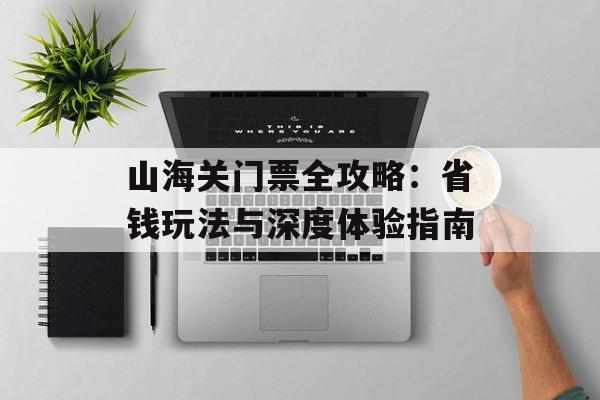 山海关门票全攻略：省钱玩法与深度体验指南-第1张图片-