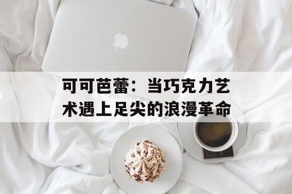 可可芭蕾：当巧克力艺术遇上足尖的浪漫革命-第1张图片-