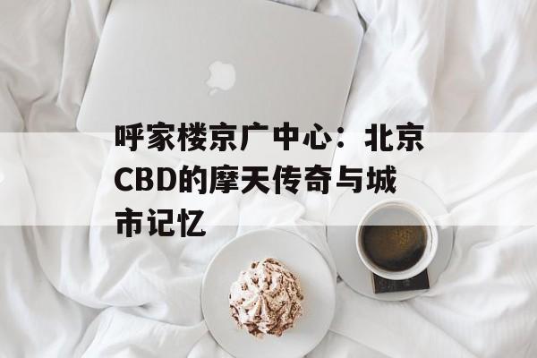 呼家楼京广中心：北京CBD的摩天传奇与城市记忆-第1张图片-