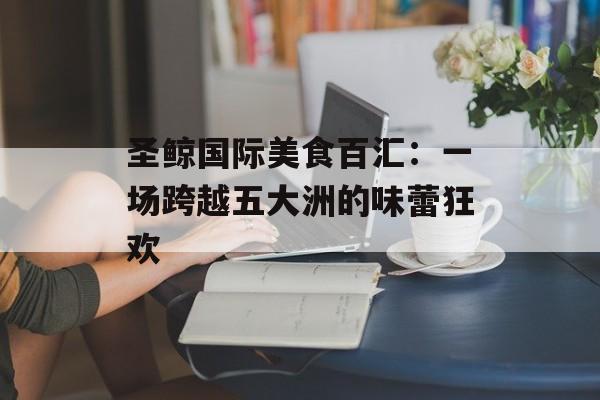 圣鲸国际美食百汇：一场跨越五大洲的味蕾狂欢-第1张图片-