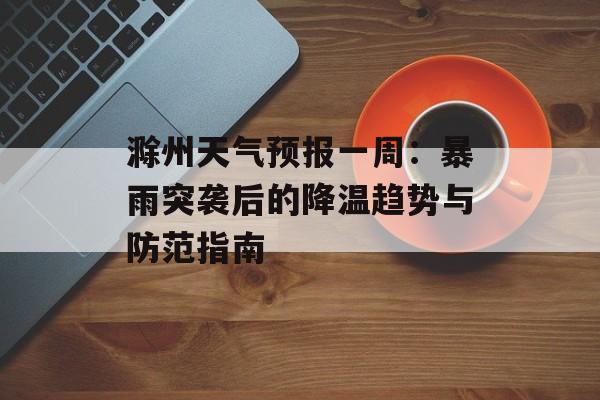 滁州天气预报一周：暴雨突袭后的降温趋势与防范指南-第1张图片-