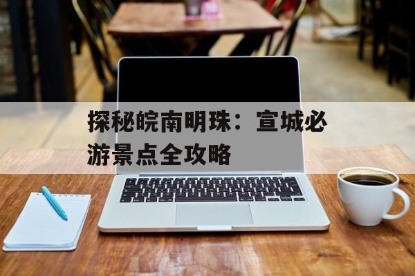 探秘皖南明珠：宣城必游景点全攻略-第1张图片-
