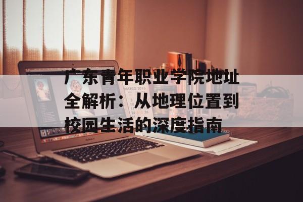 广东青年职业学院地址全解析：从地理位置到校园生活的深度指南-第1张图片-